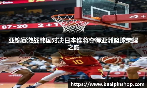 亚锦赛激战韩国对决日本谁将夺得亚洲篮球荣耀之巅