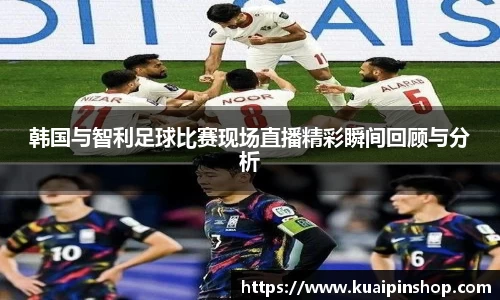 韩国与智利足球比赛现场直播精彩瞬间回顾与分析