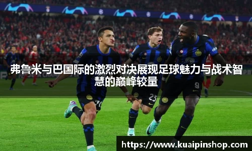 弗鲁米与巴国际的激烈对决展现足球魅力与战术智慧的巅峰较量